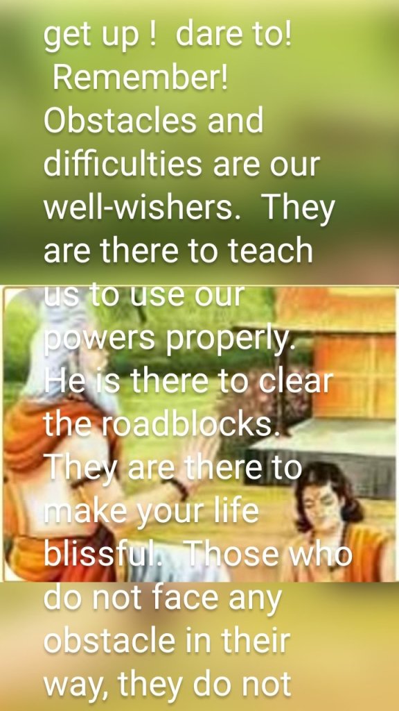 get up !  dare to!
 Remember!  Obstacles and difficulties are our well-wishers.  They are there to teach us to use our powers properly.  He is there to clear the roadblocks.  They are there to make your life blissful.  Those who do not face any obstacle in their way, they do not know the joy of life.  He didn't even get the taste of life.  They have tasted the juice of life, in whose way great difficulties have come.  Those are called great souls.  their life can be called life time
 Arise, give up indifference!  Look at the Lord, he is the beam of life.  He did not send you in this world in vain. It is your job to make meaningful the labor he has done on you.  This world looks miserable only until we do not do our life home.  The tree emerges from the sacrificed seed.  Flowers and fruits prove the meaning of his life.
 be happy always.  Face the troubles with a bright face. Soul is the most powerful, have firm faith in this truth. This faith is divine faith.  With this faith you can overcome all difficulties.  No cowardice can stand in front of you.  This will increase your strength.  It will develop your inner powers.
 Akhand Jyoti February 1940 p. 9